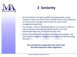 Our Consultants are highly qualified and experienced, a large number of whom are former CEOs and MDs of blue chip companies, or former senior managers with at least ten years senior management experience  For example, a former Marketing Director may choose to offer to take on business development job yet he/she is far more experienced than that, and therein lies the value.  They've faced the challenges they commit to solving before, and they know the potential roadblocks and pitfalls they will face along the way Our consultants are generally more senior than  the level required on their assignment. 2  Seniority 