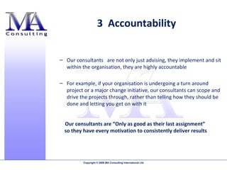 3  Accountability Our consultants  are not only just advising, they implement and sit within the organisation, they are highly accountable  For example, if your organisation is undergoing a turn around project or a major change initiative, our consultants can scope and drive the projects through, rather than telling how they should be done and letting you get on with it  Our consultants are “Only as good as their last assignment”  so they have every motivation to consistently deliver results 
