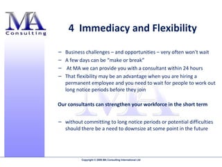 4  Immediacy and Flexibility Business challenges – and opportunities – very often won't wait  A few days can be “make or break” At MA we can provide you with a consultant within 24 hours That flexibility may be an advantage when you are hiring a permanent employee and you need to wait for people to work out long notice periods before they join without committing to long notice periods or potential difficulties should there be a need to downsize at some point in the future Our consultants can strengthen your workforce in the short term 