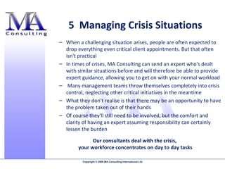 5  Managing Crisis Situations When a challenging situation arises, people are often expected to drop everything even critical client appointments. But that often isn't practical In times of crises, MA Consulting can send an expert who's dealt with similar situations before and will therefore be able to provide expert guidance, allowing you to get on with your normal workload Many management teams throw themselves completely into crisis control, neglecting other critical initiatives in the meantime What they don't realise is that there may be an opportunity to have the problem taken out of their hands Of course they'll still need to be involved, but the comfort and clarity of having an expert assuming responsibility can certainly lessen the burden Our consultants deal with the crisis,  your workforce concentrates on day to day tasks 