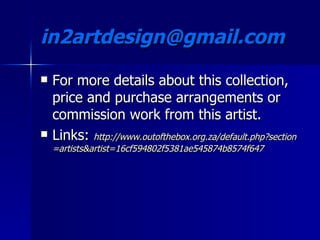 in2artdesign@gmail.com  For more details about this collection, price and purchase arrangements or commission work from this artist. Links:  http:// www.outofthebox.org.za/default.php?section = artists&artist =16cf594802f5381ae545874b8574f647 
