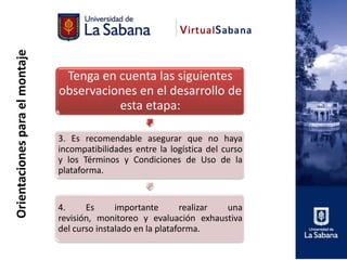 Orientaciones para el montaje



                                 Tenga en cuenta las siguientes
                                observaciones en el desarrollo de
                                          esta etapa:

                                3. Es recomendable asegurar que no haya
                                incompatibilidades entre la logística del curso
                                y los Términos y Condiciones de Uso de la
                                plataforma.


                                4.     Es      importante       realizar una
                                revisión, monitoreo y evaluación exhaustiva
                                del curso instalado en la plataforma.
 
