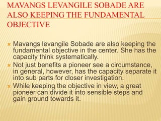 MAVANGS LEVANGILE SOBADE ARE
ALSO KEEPING THE FUNDAMENTAL
OBJECTIVE
 Mavangs levangile Sobade are also keeping the
fundamental objective in the center. She has the
capacity think systematically.
 Not just benefits a pioneer see a circumstance,
in general, however, has the capacity separate it
into sub parts for closer investigation.
 While keeping the objective in view, a great
pioneer can divide it into sensible steps and
gain ground towards it.
 