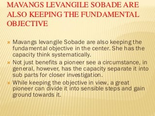 MAVANGS LEVANGILE SOBADE ARE
ALSO KEEPING THE FUNDAMENTAL
OBJECTIVE
 Mavangs levangile Sobade are also keeping the
fundamental objective in the center. She has the
capacity think systematically.
 Not just benefits a pioneer see a circumstance, in
general, however, has the capacity separate it into
sub parts for closer investigation.
 While keeping the objective in view, a great
pioneer can divide it into sensible steps and gain
ground towards it.
 