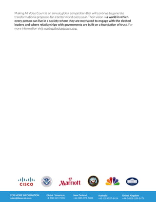 Making All Voice Count is an annual, global competition that will continue to generate
transformational proposals for a better world every year. Their vision is a  world  in  which  
every  person  can  live  in  a  society  where  they  are  mo0vated  to  engage  with  the  elected  
leaders  and  where  rela0onships  with  governments  are  built  on  a  founda0on  of  trust.  For
more information visit makingallvoicescount.org.
FOR  MORE  INFORMATION  
sales@ideascale.com
Global  /  Americas  
+1  800-­‐549-­‐9198
New  Zealand  
+64-­‐080-­‐099-­‐5088
Australia  
+61-­‐02-­‐9037-­‐8414
United  Kingdom  
+44-­‐0-­‐808-­‐189-­‐1476
 