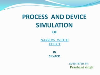 PROCESS AND DEVICE
SIMULATION
OF
NARROW WIDTH
EFFECT
IN
SILVACO
SUBMITTED BY:
Prashant singh
 