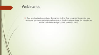 Webinarios
 Son seminarios transmitidos de manera online. Esta herramienta permite que
cientos de personas participen del seminario desde cualquier lugar del mundo, por
lo que contribuye a bajar costos y tiempo, dado
 
