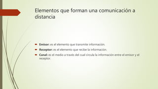 Elementos que forman una comunicación a
distancia
 Emisor: es el elemento que transmite información.
 Receptor: es el elemento que recibe la información.
 Canal: es el medio a través del cual circula la información entre el emisor y el
receptor.
 