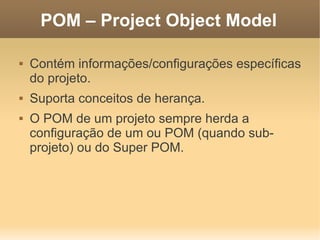 POM – Project Object Model
 Contém informações/configurações específicas
do projeto.
 Suporta conceitos de herança.
 O POM de um projeto sempre herda a
configuração de um ou POM (quando sub-
projeto) ou do Super POM.
 