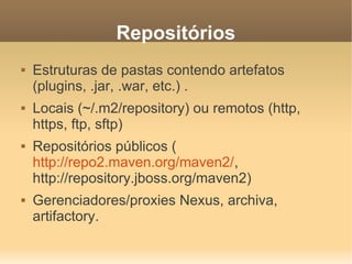 Repositórios
 Estruturas de pastas contendo artefatos
(plugins, .jar, .war, etc.) .
 Locais (~/.m2/repository) ou remotos (http,
https, ftp, sftp)
 Repositórios públicos (
http://repo2.maven.org/maven2/,
http://repository.jboss.org/maven2)
 Gerenciadores/proxies Nexus, archiva,
artifactory.
 