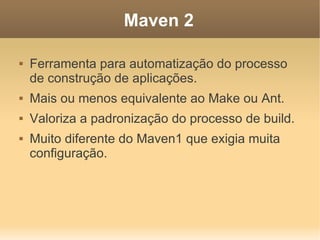 Maven 2
 Ferramenta para automatização do processo
de construção de aplicações.
 Mais ou menos equivalente ao Make ou Ant.
 Valoriza a padronização do processo de build.
 Muito diferente do Maven1 que exigia muita
configuração.
 