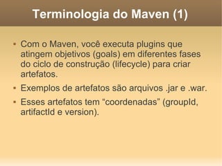 Terminologia do Maven (1)
 Com o Maven, você executa plugins que
atingem objetivos (goals) em diferentes fases
do ciclo de construção (lifecycle) para criar
artefatos.
 Exemplos de artefatos são arquivos .jar e .war.
 Esses artefatos tem “coordenadas” (groupId,
artifactId e version).
 