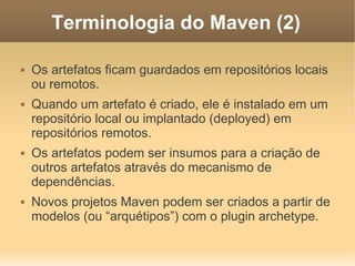 Terminologia do Maven (2)
 Os artefatos ficam guardados em repositórios locais
ou remotos.
 Quando um artefato é criado, ele é instalado em um
repositório local ou implantado (deployed) em
repositórios remotos.
 Os artefatos podem ser insumos para a criação de
outros artefatos através do mecanismo de
dependências.
 Novos projetos Maven podem ser criados a partir de
modelos (ou “arquétipos”) com o plugin archetype.
 