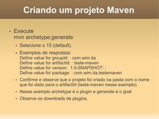 Criando um projeto Maven
 Execute
mvn archetype:generate
 Selecione o 15 (default).
 Exemplos de respostas:
Define value for groupId: : com.wim.ita
Define value for artifactId: : teste-maven
Define value for version: 1.0-SNAPSHOT: :
Define value for package: : com.wim.ita.testemaven
 Confirme e observe que o projeto foi criado na pasta com o nome
que foi dado para o artifactId (teste-maven nesse exemplo).
 Nesse exemplo archetype é o plugin e generate é o goal
 Observe os downloads de plugins.
 