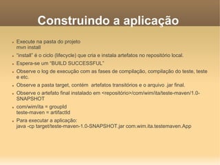 Construindo a aplicação
 Execute na pasta do projeto
mvn install
 “install” é o ciclo (lifecycle) que cria e instala artefatos no repositório local.
 Espera-se um “BUILD SUCCESSFUL”
 Observe o log de execução com as fases de compilação, compilação do teste, teste
e etc.
 Observe a pasta target, contém artefatos transitórios e o arquivo .jar final.
 Observe o artefato final instalado em <repositório>/com/wim/ita/teste-maven/1.0-
SNAPSHOT
 com/wim/ita = groupId
teste-maven = artifactId
 Para executar a aplicação:
java -cp target/teste-maven-1.0-SNAPSHOT.jar com.wim.ita.testemaven.App
 