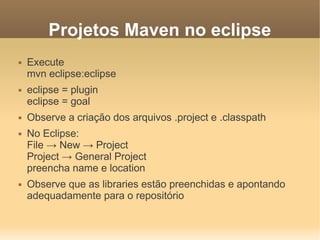 Projetos Maven no eclipse
 Execute
mvn eclipse:eclipse
 eclipse = plugin
eclipse = goal
 Observe a criação dos arquivos .project e .classpath
 No Eclipse:
File → New → Project
Project → General Project
preencha name e location
 Observe que as libraries estão preenchidas e apontando
adequadamente para o repositório
 