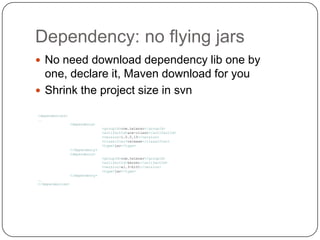 Dependency: no flying jarsNo need download dependency lib one by one, declare it, Maven download for youShrink the project size in svn<dependencies>…<dependency><groupId>com.telenav</groupId><artifactId>ace-client</artifactId><version>1.0.0.15</version><classifier>release</classifier><type>jar</type></dependency><dependency><groupId>com.telenav</groupId><artifactId>kernel</artifactId><version>a1.3-b101</version><type>jar</type></dependency>…</dependencies>