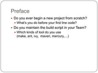 PrefaceDo you ever begin a new project from scratch?What’s you do before your first line code?Do you maintain the build script in your Team?Which kinds of tool do you use (make, ant, ivy,  maven, mercury,…)