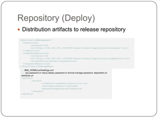 Repository (Deploy)Distribution artifacts to release repository<distributionManagement> <repository><id>nexus</id>	<url>http://192.168.109.118:8080/nexus/content/repositories/releases/</url> </repository>  <snapshotRepository>	<id>nexus</id>	<url>http://192.168.109.118:8080/nexus/content/repositories/snapshots/</url>	<uniqueVersion>false</uniqueVersion>  </snapshotRepository></disctributionmanagement>// $M2_HOME/conf/settings.xml// scp password or nexus deploy password or tomcat manage password, dependent on distribute url<servers>	<server>		<id>maven2-snapshot-repository</id>		<username>repoman</username>		<password>mypassword</password>	</server><servers> 
