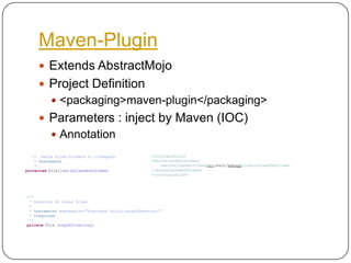 Maven-PluginExtends AbstractMojoProject Definition<packaging>maven-plugin</packaging>Parameters : inject by Maven (IOC)Annotation    /*  extra files/folders to classpath     * @parameter     */protected File[]extraClassPathItems;<configuration><extraClassPathItems><extraClassPathItem>src/main/webapp</extraClassPathItem></extraClassPathItems></configuration>               /**	 * Location of class files	 *	 * @parameter expression="${project.build.outputDrectory}"	 * @required	 */private File outputDirectory;