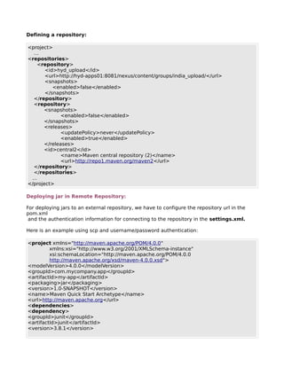 Defining a repository:

<project>
  …
<repositories>
   <repository>
       <id>hyd_upload</id>
       <url>http://hyd-apps01:8081/nexus/content/groups/india_upload/</url>
       <snapshots>
          <enabled>false</enabled>
       </snapshots>
  </repository>
  <repository>
      <snapshots>
             <enabled>false</enabled>
      </snapshots>
      <releases>
             <updatePolicy>never</updatePolicy>
             <enabled>true</enabled>
      </releases>
      <id>central2</id>
             <name>Maven central repository (2)</name>
             <url>http://repo1.maven.org/maven2</url>
  </repository>
  </repositories>
 …
</project>

Deploying jar in Remote Repository:

For deploying jars to an external repository, we have to configure the repository url in the
pom.xml
 and the authentication information for connecting to the repository in the settings.xml.

Here is an example using scp and username/password authentication:

<project xmlns="http://maven.apache.org/POM/4.0.0"
         xmlns:xsi="http://www.w3.org/2001/XMLSchema-instance"
         xsi:schemaLocation="http://maven.apache.org/POM/4.0.0
         http://maven.apache.org/xsd/maven-4.0.0.xsd">
<modelVersion>4.0.0</modelVersion>
<groupId>com.mycompany.app</groupId>
<artifactId>my-app</artifactId>
<packaging>jar</packaging>
<version>1.0-SNAPSHOT</version>
<name>Maven Quick Start Archetype</name>
<url>http://maven.apache.org</url>
<dependencies>
<dependency>
<groupId>junit</groupId>
<artifactId>junit</artifactId>
<version>3.8.1</version>
 