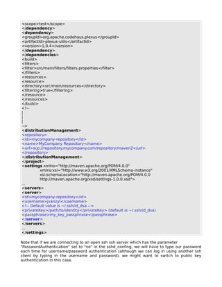 <scope>test</scope>
</dependency>
<dependency>
<groupId>org.apache.codehaus.plexus</groupId>
<artifactId>plexus-utils</artifactId>
<version>1.0.4</version>
</dependency>
</dependencies>
<build>
<filters>
<filter>src/main/filters/filters.properties</filter>
</filters>
<resources>
<resource>
<directory>src/main/resources</directory>
<filtering>true</filtering>
</resource>
</resources>
</build>
<!--
|
|
|
-->
<distributionManagement>
<repository>
<id>mycompany-repository</id>
<name>MyCompany Repository</name>
<url>scp://repository.mycompany.com/repository/maven2</url>
</repository>
</distributionManagement>
</project>
<settings xmlns="http://maven.apache.org/POM/4.0.0"
          xmlns:xsi="http://www.w3.org/2001/XMLSchema-instance"
          xsi:schemaLocation="http://maven.apache.org/POM/4.0.0
          http://maven.apache.org/xsd/settings-1.0.0.xsd">
...
<servers>
<server>
<id>mycompany-repository</id>
<username>jvanzyl</username>
<!-- Default value is ~/.ssh/id_dsa -->
<privateKey>/path/to/identity</privateKey> (default is ~/.ssh/id_dsa)
<passphrase>my_key_passphrase</passphrase>
</server>
</servers>
...
</settings>

Note that if we are connecting to an open ssh ssh server which has the parameter
"PasswordAuthentication" set to "no" in the sshd_confing, we will have to type our password
each time for username/password authentication (although we can log in using another ssh
client by typing in the username and password). we might want to switch to public key
authentication in this case.
 
