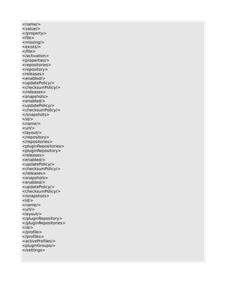 <name/>
<value/>
</property>
<file>
<missing/>
<exists/>
</file>
</activation>
<properties/>
<repositories>
<repository>
<releases>
<enabled/>
<updatePolicy/>
<checksumPolicy/>
</releases>
<snapshots>
<enabled/>
<updatePolicy/>
<checksumPolicy/>
</snapshots>
<id/>
<name/>
<url/>
<layout/>
</repository>
</repositories>
<pluginRepositories>
<pluginRepository>
<releases>
<enabled/>
<updatePolicy/>
<checksumPolicy/>
</releases>
<snapshots>
<enabled/>
<updatePolicy/>
<checksumPolicy/>
</snapshots>
<id/>
<name/>
<url/>
<layout/>
</pluginRepository>
</pluginRepositories>
<id/>
</profile>
</profiles>
<activeProfiles/>
<pluginGroups/>
</settings>
 