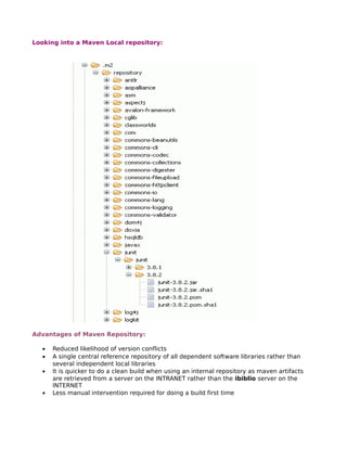 Looking into a Maven Local repository:




Advantages of Maven Repository:

  •   Reduced likelihood of version conflicts
  •   A single central reference repository of all dependent software libraries rather than
      several independent local libraries
  •   It is quicker to do a clean build when using an internal repository as maven artifacts
      are retrieved from a server on the INTRANET rather than the ibiblio server on the
      INTERNET
  •   Less manual intervention required for doing a build first time
 