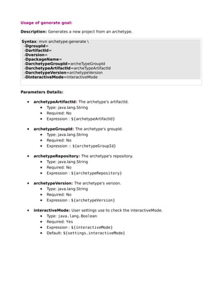 Usage of generate goal:

Description: Generates a new project from an archetype.

Syntax: mvn archetype:generate 
 -DgroupId=
 -DartifactId=
 -Dversion=
 -DpackageName=
 -DarchetypeGroupId=archeTypeGroupId
 -DarchetypeArtifactId=archeTypeArtifactId
 -DarchetypeVersion=archetypeVersion
 -DinteractiveMode=interactiveMode


Parameters Details:

   •   archetypeArtifactId: The archetype's artifactId.
          • Type: java.lang.String
          • Required: No
          • Expression : ${archetypeArtifactId}

   •   archetypeGroupId: The archetype's groupId.
          • Type: java.lang.String
          • Required: No
          • Expression :: ${archetypeGroupId}

   •   archetypeRepository: The archetype's repository.
          • Type: java.lang.String
          • Required: No
          • Expression : ${archetypeRepository}

   •   archetypeVersion: The archetype's version.
          • Type: java.lang.String
          • Required: No
          • Expression : ${archetypeVersion}

   •   interactiveMode: User settings use to check the interactiveMode.
          • Type: java.lang.Boolean
          • Required: Yes
          • Expression : ${interactiveMode}
          • Default: ${settings.interactiveMode}
 