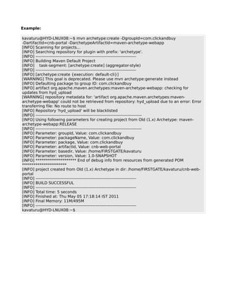 Example:

kavaturu@HYD-LNUX08:~$ mvn archetype:create -DgroupId=com.clickandbuy
-DartifactId=cnb-portal -DarchetypeArtifactId=maven-archetype-webapp
[INFO] Scanning for projects...
[INFO] Searching repository for plugin with prefix: 'archetype'.
[INFO] ------------------------------------------------------------------------
[INFO] Building Maven Default Project
[INFO] task-segment: [archetype:create] (aggregator-style)
[INFO] ------------------------------------------------------------------------
[INFO] [archetype:create {execution: default-cli}]
[WARNING] This goal is deprecated. Please use mvn archetype:generate instead
[INFO] Defaulting package to group ID: com.clickandbuy
[INFO] artifact org.apache.maven.archetypes:maven-archetype-webapp: checking for
updates from hyd_upload
[WARNING] repository metadata for: 'artifact org.apache.maven.archetypes:maven-
archetype-webapp' could not be retrieved from repository: hyd_upload due to an error: Error
transferring file: No route to host
[INFO] Repository 'hyd_upload' will be blacklisted
[INFO] ----------------------------------------------------------------------------
[INFO] Using following parameters for creating project from Old (1.x) Archetype: maven-
archetype-webapp:RELEASE
[INFO] ----------------------------------------------------------------------------
[INFO] Parameter: groupId, Value: com.clickandbuy
[INFO] Parameter: packageName, Value: com.clickandbuy
[INFO] Parameter: package, Value: com.clickandbuy
[INFO] Parameter: artifactId, Value: cnb-web-portal
[INFO] Parameter: basedir, Value: /home/FIRSTGATE/kavaturu
[INFO] Parameter: version, Value: 1.0-SNAPSHOT
[INFO] ********************* End of debug info from resources from generated POM
***********************
[INFO] project created from Old (1.x) Archetype in dir: /home/FIRSTGATE/kavaturu/cnb-web-
portal
[INFO] ------------------------------------------------------------------------
[INFO] BUILD SUCCESSFUL
[INFO] ------------------------------------------------------------------------
[INFO] Total time: 5 seconds
[INFO] Finished at: Thu May 05 17:18:14 IST 2011
[INFO] Final Memory: 11M/495M
[INFO] ------------------------------------------------------------------------
kavaturu@HYD-LNUX08:~$
 