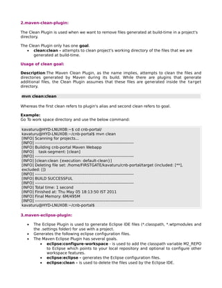2.maven-clean-plugin:

The Clean Plugin is used when we want to remove files generated at build-time in a project's
directory.

The Clean Plugin only has one goal.
   • clean:clean - attempts to clean project's working directory of the files that we are
      generated at build-time.

Usage of clean goal:

Description:The Maven Clean Plugin, as the name implies, attempts to clean the files and
directories generated by Maven during its build. While there are plugins that generate
additional files, the Clean Plugin assumes that these files are generated inside the target
directory.

mvn clean:clean

Whereas the first clean refers to plugin's alias and second clean refers to goal.

Example:
Go To work space directory and use the below command:

kavaturu@HYD-LNUX08:~$ cd cnb-portal/
kavaturu@HYD-LNUX08:~/cnb-portal$ mvn clean
[INFO] Scanning for projects...
[INFO] ------------------------------------------------------------------------
[INFO] Building cnb-portal Maven Webapp
[INFO] task-segment: [clean]
[INFO] ------------------------------------------------------------------------
[INFO] [clean:clean {execution: default-clean}]
[INFO] Deleting file set: /home/FIRSTGATE/kavaturu/cnb-portal/target (included: [**],
excluded: [])
[INFO] ------------------------------------------------------------------------
[INFO] BUILD SUCCESSFUL
[INFO] ------------------------------------------------------------------------
[INFO] Total time: 1 second
[INFO] Finished at: Thu May 05 18:13:50 IST 2011
[INFO] Final Memory: 6M/495M
[INFO] ------------------------------------------------------------------------
kavaturu@HYD-LNUX08:~/cnb-portal$

3.maven-eclipse-plugin:

   •   The Eclipse Plugin is used to generate Eclipse IDE files (*.classpath, *.wtpmodules and
       the .settings folder) for use with a project.
   •   Generates the following eclipse configuration files.
   •   The Maven Eclipse Plugin has several goals.
          • eclipse:configure-workspace - is used to add the classpath variable M2_REPO
              to Eclipse which points to your local repository and optional to configure other
              workspace features.
          • eclipse:eclipse - generates the Eclipse configuration files.
          • eclipse:clean - is used to delete the files used by the Eclipse IDE.
 