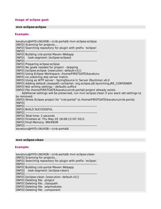 Usage of eclipse goal:

mvn eclipse:eclipse

Example:

kavaturu@HYD-LNUX08:~/cnb-portal$ mvn eclipse:eclipse
[INFO] Scanning for projects...
[INFO] Searching repository for plugin with prefix: 'eclipse'.
[INFO] ------------------------------------------------------------------------
[INFO] Building cnb-portal Maven Webapp
[INFO] task-segment: [eclipse:eclipse]
[INFO] ------------------------------------------------------------------------
[INFO] Preparing eclipse:eclipse
[INFO] No goals needed for project - skipping
[INFO] [eclipse:eclipse {execution: default-cli}]
[INFO] Using Eclipse Workspace: /home/FIRSTGATE/kavaturu
[INFO] no substring wtp server match.
[INFO] Using as WTP server : SpringSource tc Server (Runtime) v6.0
[INFO] Adding default classpath container: org.eclipse.jdt.launching.JRE_CONTAINER
[INFO] Not writing settings - defaults suffice
[INFO] File /home/FIRSTGATE/kavaturu/cnb-portal/.project already exists.
    Additional settings will be preserved, run mvn eclipse:clean if you want old settings to
be removed.
[INFO] Wrote Eclipse project for "cnb-portal" to /home/FIRSTGATE/kavaturu/cnb-portal.
[INFO]
[INFO] ------------------------------------------------------------------------
[INFO] BUILD SUCCESSFUL
[INFO] ------------------------------------------------------------------------
[INFO] Total time: 2 seconds
[INFO] Finished at: Thu May 05 18:08:13 IST 2011
[INFO] Final Memory: 9M/495M
[INFO] ------------------------------------------------------------------------
kavaturu@HYD-LNUX08:~/cnb-portal$



mvn eclipse:clean

Example:

kavaturu@HYD-LNUX08:~/cnb-portal$ mvn eclipse:clean
[INFO] Scanning for projects...
[INFO] Searching repository for plugin with prefix: 'eclipse'.
[INFO] ------------------------------------------------------------------------
[INFO] Building cnb-portal Maven Webapp
[INFO] task-segment: [eclipse:clean]
[INFO] ------------------------------------------------------------------------
[INFO] [eclipse:clean {execution: default-cli}]
[INFO] Deleting file: .project
[INFO] Deleting file: .classpath
[INFO] Deleting file: .wtpmodules
[INFO] Deleting file: .component
 
