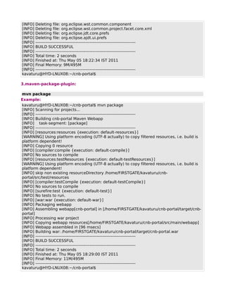 [INFO] Deleting file: org.eclipse.wst.common.component
[INFO] Deleting file: org.eclipse.wst.common.project.facet.core.xml
[INFO] Deleting file: org.eclipse.jdt.core.prefs
[INFO] Deleting file: org.eclipse.ajdt.ui.prefs
[INFO] ------------------------------------------------------------------------
[INFO] BUILD SUCCESSFUL
[INFO] ------------------------------------------------------------------------
[INFO] Total time: 2 seconds
[INFO] Finished at: Thu May 05 18:22:34 IST 2011
[INFO] Final Memory: 9M/495M
[INFO] ------------------------------------------------------------------------
kavaturu@HYD-LNUX08:~/cnb-portal$

3.maven-package-plugin:

mvn package
Example:
kavaturu@HYD-LNUX08:~/cnb-portal$ mvn package
[INFO] Scanning for projects...
[INFO] ------------------------------------------------------------------------
[INFO] Building cnb-portal Maven Webapp
[INFO] task-segment: [package]
[INFO] ------------------------------------------------------------------------
[INFO] [resources:resources {execution: default-resources}]
[WARNING] Using platform encoding (UTF-8 actually) to copy filtered resources, i.e. build is
platform dependent!
[INFO] Copying 0 resource
[INFO] [compiler:compile {execution: default-compile}]
[INFO] No sources to compile
[INFO] [resources:testResources {execution: default-testResources}]
[WARNING] Using platform encoding (UTF-8 actually) to copy filtered resources, i.e. build is
platform dependent!
[INFO] skip non existing resourceDirectory /home/FIRSTGATE/kavaturu/cnb-
portal/src/test/resources
[INFO] [compiler:testCompile {execution: default-testCompile}]
[INFO] No sources to compile
[INFO] [surefire:test {execution: default-test}]
[INFO] No tests to run.
[INFO] [war:war {execution: default-war}]
[INFO] Packaging webapp
[INFO] Assembling webapp[cnb-portal] in [/home/FIRSTGATE/kavaturu/cnb-portal/target/cnb-
portal]
[INFO] Processing war project
[INFO] Copying webapp resources[/home/FIRSTGATE/kavaturu/cnb-portal/src/main/webapp]
[INFO] Webapp assembled in [96 msecs]
[INFO] Building war: /home/FIRSTGATE/kavaturu/cnb-portal/target/cnb-portal.war
[INFO] ------------------------------------------------------------------------
[INFO] BUILD SUCCESSFUL
[INFO] ------------------------------------------------------------------------
[INFO] Total time: 2 seconds
[INFO] Finished at: Thu May 05 18:29:00 IST 2011
[INFO] Final Memory: 11M/495M
[INFO] ------------------------------------------------------------------------
kavaturu@HYD-LNUX08:~/cnb-portal$
 