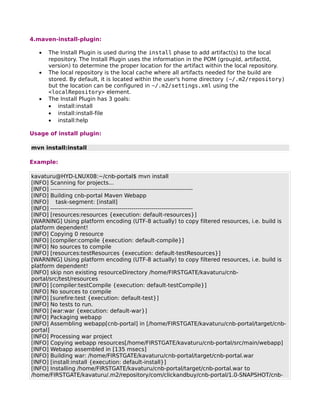 4.maven-install-plugin:

   •   The Install Plugin is used during the install phase to add artifact(s) to the local
       repository. The Install Plugin uses the information in the POM (groupId, artifactId,
       version) to determine the proper location for the artifact within the local repository.
   •   The local repository is the local cache where all artifacts needed for the build are
       stored. By default, it is located within the user's home directory (~/.m2/repository)
       but the location can be configured in ~/.m2/settings.xml using the
       <localRepository> element.
   •   The Install Plugin has 3 goals:
       • install:install
       • install:install-file
       • install:help

Usage of install plugin:

mvn install:install

Example:

kavaturu@HYD-LNUX08:~/cnb-portal$ mvn install
[INFO] Scanning for projects...
[INFO] ------------------------------------------------------------------------
[INFO] Building cnb-portal Maven Webapp
[INFO] task-segment: [install]
[INFO] ------------------------------------------------------------------------
[INFO] [resources:resources {execution: default-resources}]
[WARNING] Using platform encoding (UTF-8 actually) to copy filtered resources, i.e. build is
platform dependent!
[INFO] Copying 0 resource
[INFO] [compiler:compile {execution: default-compile}]
[INFO] No sources to compile
[INFO] [resources:testResources {execution: default-testResources}]
[WARNING] Using platform encoding (UTF-8 actually) to copy filtered resources, i.e. build is
platform dependent!
[INFO] skip non existing resourceDirectory /home/FIRSTGATE/kavaturu/cnb-
portal/src/test/resources
[INFO] [compiler:testCompile {execution: default-testCompile}]
[INFO] No sources to compile
[INFO] [surefire:test {execution: default-test}]
[INFO] No tests to run.
[INFO] [war:war {execution: default-war}]
[INFO] Packaging webapp
[INFO] Assembling webapp[cnb-portal] in [/home/FIRSTGATE/kavaturu/cnb-portal/target/cnb-
portal]
[INFO] Processing war project
[INFO] Copying webapp resources[/home/FIRSTGATE/kavaturu/cnb-portal/src/main/webapp]
[INFO] Webapp assembled in [135 msecs]
[INFO] Building war: /home/FIRSTGATE/kavaturu/cnb-portal/target/cnb-portal.war
[INFO] [install:install {execution: default-install}]
[INFO] Installing /home/FIRSTGATE/kavaturu/cnb-portal/target/cnb-portal.war to
/home/FIRSTGATE/kavaturu/.m2/repository/com/clickandbuy/cnb-portal/1.0-SNAPSHOT/cnb-
 