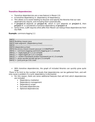 Transitive Dependencies:

   •   Transitive dependencies are a new feature in Maven 2.0.
   •   A transitive dependency is dependency of dependency.
   •   This allows us to avoid needing to discover and specify the libraries that our own
       dependencies require, and including them automatically.
   •   If project-A depends on project-B, which in turn depends on project-C, then
       project-C is considered a transitive dependency of project-A.
   •   Some times, a JAR requires other JARs then Maven can lookup these dependencies from
       the POM.

Example: commons-logging 1.1


[INFO]   ----------------------------------------------------------------
[INFO]   Building maven-java
[INFO]   task-segment: [dependency:tree]
[INFO]   ----------------------------------------------------------------
[INFO]   [dependency:tree]
[INFO]   be.anova.maven:maven-java:jar:1.0-SNAPSHOT
[INFO]   +- commons-logging:commons-logging:jar:1.1:compile
[INFO]   | +- log4j:log4j:jar:1.2.12:compile
[INFO]   | +- logkit:logkit:jar:1.0.1:compile
[INFO]   | +- avalon-framework:avalon-framework:jar:4.1.3:compile
[INFO]   | - javax.servlet:servlet-api:jar:2.3:compile
[INFO]   +- junit:junit:jar:3.8.1:test




   •   With transitive dependencies, the graph of included libraries can quickly grow quite
       large
.There is no limit to the number of levels that dependencies can be gathered from, and will
only cause a problem if a cyclic dependency is discovered.
   • For this reason, there are some additional features that will limit which dependencies
       are included:
           • Dependency mediation
           • Dependency management
           • Dependency scope
           • Excluded dependencies
           • Optional dependencies
 