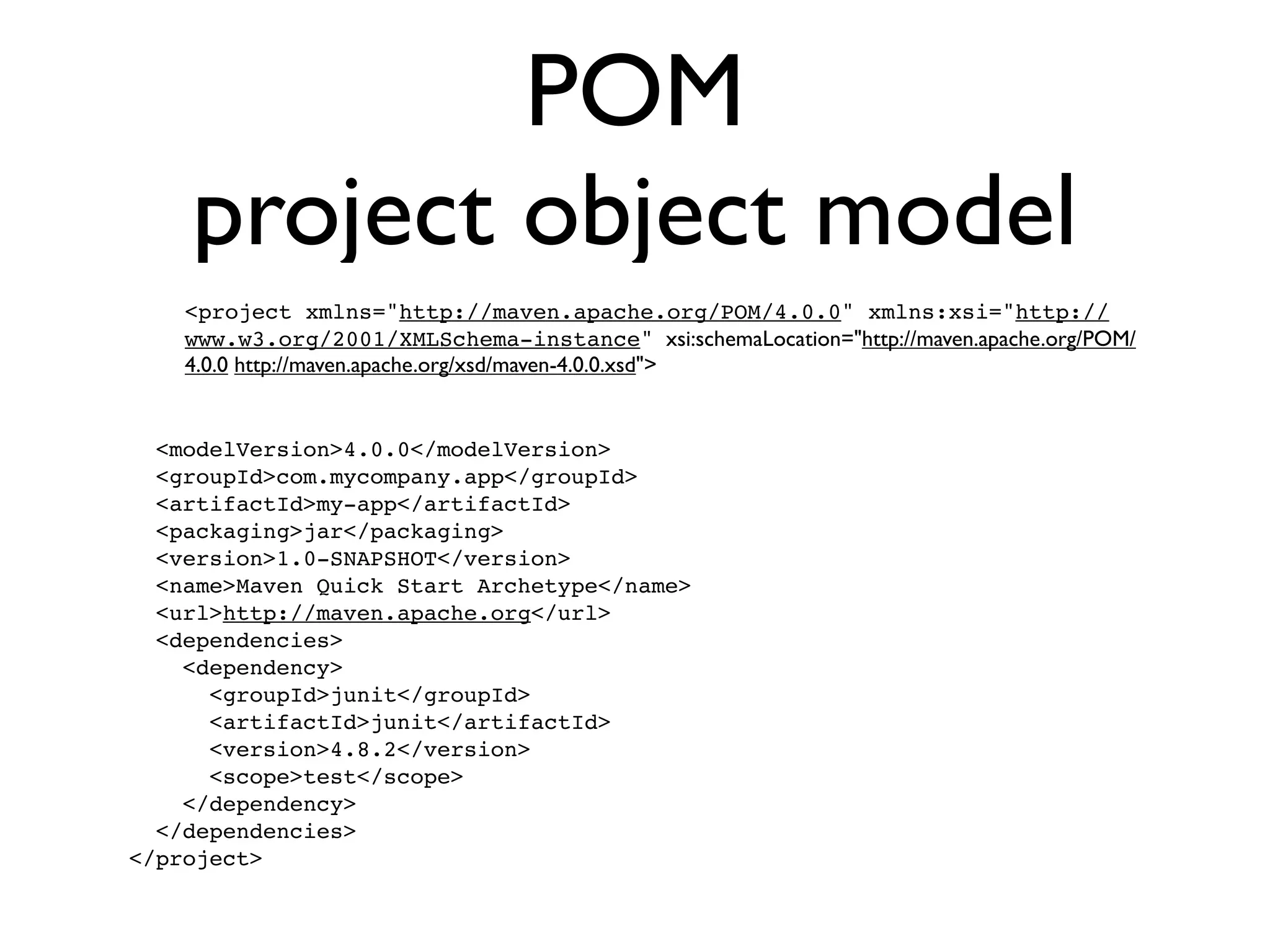 POM
    project object model
    <project xmlns="http://maven.apache.org/POM/4.0.0" xmlns:xsi="http://
    www.w3.org/2001/XMLSchema-instance" xsi:schemaLocation="http://maven.apache.org/POM/
    4.0.0 http://maven.apache.org/xsd/maven-4.0.0.xsd">


  <modelVersion>4.0.0</modelVersion>
  <groupId>com.mycompany.app</groupId>
  <artifactId>my-app</artifactId>
  <packaging>jar</packaging>
  <version>1.0-SNAPSHOT</version>
  <name>Maven Quick Start Archetype</name>
  <url>http://maven.apache.org</url>
  <dependencies>
    <dependency>
      <groupId>junit</groupId>
      <artifactId>junit</artifactId>
      <version>4.8.2</version>
      <scope>test</scope>
    </dependency>
  </dependencies>
</project>
 