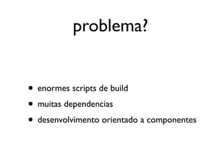 problema?


• enormes scripts de build
• muitas dependencias
• desenvolvimento orientado a componentes
 
