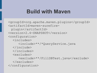 Build with Maven <groupId>org.apache.maven.plugins</groupId> <artifactId>maven-surefire-plugin</artifactId> <version>2.4-SNAPSHOT</version> <configuration> <includes> <include>**/*QueryService.java </include> </includes> <excludes> <exclude>**/FillDBTest.java</exclude> </excludes> </configuration> 