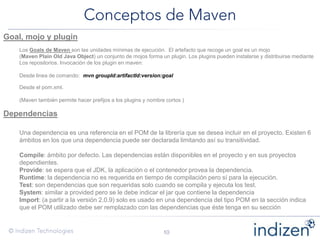Goal, mojo y plugin
Los Goals de Maven son las unidades mínimas de ejecución. El artefacto que recoge un goal es un mojo
(Maven Plain Old Java Object) un conjunto de mojos forma un plugin. Los plugins pueden instalarse y distribuirse mediante
Los repositorios. Invocación de los plugin en maven:
Desde linea de comando: mvn groupId:artifactId:version:goal
Desde el pom.xml.
(Maven también permite hacer prefijos a los plugins y nombre cortos )
Dependencias
Una dependencia es una referencia en el POM de la librería que se desea incluir en el proyecto. Existen 6
ámbitos en los que una dependencia puede ser declarada limitando así su transitividad.
Compile: ámbito por defecto. Las dependencias están disponibles en el proyecto y en sus proyectos
dependientes.
Provide: se espera que el JDK, la aplicación o el contenedor provea la dependencia.
Runtime: la dependencia no es requerida en tiempo de compilación pero sí para la ejecución.
Test: son dependencias que son requeridas solo cuando se compila y ejecuta los test.
System: similar a provided pero se le debe indicar el jar que contiene la dependencia
Import: (a partir a la versión 2.0.9) solo es usado en una dependencia del tipo POM en la sección indica
que el POM utilizado debe ser remplazado con las dependencias que éste tenga en su sección
 