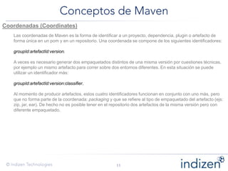 Coordenadas (Coordinates)
Las coordenadas de Maven es la forma de identificar a un proyecto, dependencia, plugin o artefacto de
forma única en un pom y en un repositorio. Una coordenada se compone de los siguientes identificadores:
groupId:artefactId:version.
A veces es necesario generar dos empaquetados distintos de una misma versión por cuestiones técnicas,
por ejemplo un mismo artefacto para correr sobre dos entornos diferentes. En esta situación se puede
utilizar un identificador más:
groupId:artefactId:version:classifier.
Al momento de producir artefactos, estos cuatro identificadores funcionan en conjunto con uno más, pero
que no forma parte de la coordenada: packaging y que se refiere al tipo de empaquetado del artefacto (ejs:
zip, jar, ear). De hecho no es posible tener en el repositorio dos artefactos de la misma versión pero con
diferente empaquetado.
 