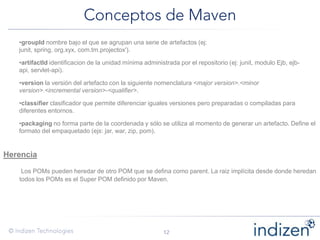 •groupId nombre bajo el que se agrupan una serie de artefactos (ej:
junit, spring, org.xyx, com.tm.projectox').
•artifactId identificacion de la unidad mínima administrada por el repositorio (ej: junit, modulo Ejb, ejb-
api, servlet-api).
•version la versión del artefacto con la siguiente nomenclatura <major version>.<minor
version>.<incremental version>-<qualifier>.
•classifier clasificador que permite diferenciar iguales versiones pero preparadas o compiladas para
diferentes entornos.
•packaging no forma parte de la coordenada y sólo se utiliza al momento de generar un artefacto. Define el
formato del empaquetado (ejs: jar, war, zip, pom).
Herencia
Los POMs pueden heredar de otro POM que se defina como parent. La raiz implícita desde donde heredan
todos los POMs es el Super POM definido por Maven.
 