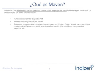Maven es una herramienta para la gestión y construcción de proyectos Java fue creada por Jason Van Zyl.
De sonatype. En 2002, características:
• Funcionalidad similar a Apache Ant
• Fichero de configuración por un xml
• Para cada proyecto tiene un fichero llamado pom.xml (Project Object Model) para describir el
proyecto de software a construir, sus dependencias de otros módulos o componentes
externos, etc.
 