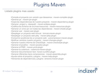 Listado plugins mas usado:
•Compila el proyecto con versión que deseamos : maven-compiler-plugin
•Generar jar : maven-jar-plugin
•Copia las dependencias de nuestro proyecto : maven-dependency-plugin
•Generar .project y .classpath : maven-eclipse-plugin
•Codifica los ficheros de src/main/resources : maven-resources-plugin
•Generar un único jar con todas las dependecias : maven-shade-plugin
•Generar war : maven-war-plugin
•Desplegar un proyecto web tomcat : tomcat-maven-plugin
•Desplegar un proyecto web jetty : maven-jetty-plugin
•Comprimir javaScript de un proyecto web : yuicompressor-maven-plugin
•Notificar cambios nuestro proyecto : maven-changes-plugin
•Generar nuestro informe de CheckStyle : maven-checkstyle-plugin
•Generar el javaDoc : maven-javadoc-plugin
•Generar el PMD : maven-pmd-plugin
•Generar la cobertura : cobertura-maven-plugin
•Generar documentacion test: maven-surefire-plugin
•Generar diferentes tipos compresiones : maven-assembly-plugin
•Ayuda sobre el proyecto y plugins : maven-help-plugin
•Versiones de dependencias y plugins: versions-maven-plugin
 
