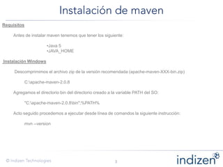 Requisitos
Antes de instalar maven tenemos que tener los siguiente:
•Java 5
•JAVA_HOME
Instalación Windows
Descomprimimos el archivo zip de la versión recomendada (apache-maven-XXX-bin.zip)
C:apache-maven-2.0.8
Agregamos el directorio bin del directorio creado a la variable PATH del SO:
"C:apache-maven-2.0.8bin";%PATH%
Acto seguido procedemos a ejecutar desde línea de comandos la siguiente instrucción:
mvn --version
 