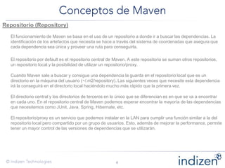 Repositorio (Repository)
El funcionamiento de Maven se basa en el uso de un repositorio a donde ir a buscar las dependencias. La
identificación de los artefactos que necesita se hace a través del sistema de coordenadas que asegura que
cada dependencia sea única y proveer una ruta para conseguirla.
El repositorio por default es el repositorio central de Maven. A este repositorio se suman otros repositorios,
un repositorio local y la posibilidad de utilizar un repositorio/proxy.
Cuando Maven sale a buscar y consigue una dependencia la guarda en el repositorio local que es un
directorio en la máquina del usuario (~/.m2/repository). Las siguientes veces que necesite esta dependencia
irá la conseguirá en el directorio local haciéndolo mucho más rápido que la primera vez.
El directorio central y los directorios de terceros en lo único que se diferencian es en que se va a encontrar
en cada uno. En el repositorio central de Maven podemos esperar encontrar la mayoría de las dependencias
que necesitemos como JUnit, Java, Spring, Hibernate, etc.
El repositorio/proxy es un servicio que podemos instalar en la LAN para cumplir una función similar a la del
repositorio local pero compartido por un grupo de usuarios. Esto, además de mejorar la performance, permite
tener un mayor control de las versiones de dependencias que se utilizarán.
 