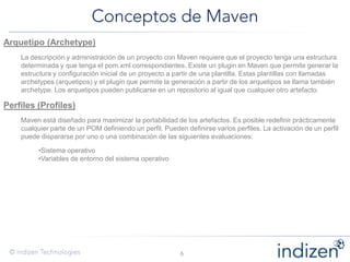 Arquetipo (Archetype)
La descripción y administración de un proyecto con Maven requiere que el proyecto tenga una estructura
determinada y que tenga el pom.xml correspondientes. Existe un plugin en Maven que permite generar la
estructura y configuración inicial de un proyecto a partir de una plantilla. Estas plantillas con llamadas
archetypes (arquetipos) y el plugin que permite la generación a partir de los arquetipos se llama también
archetype. Los arquetipos pueden publicarse en un repositorio al igual que cualquier otro artefacto.
Perfiles (Profiles)
Maven está diseñado para maximizar la portabilidad de los artefactos. Es posible redefinir prácticamente
cualquier parte de un POM definiendo un perfil. Pueden definirse varios perfiles. La activación de un perfil
puede dispararse por uno o una combinación de las siguientes evaluaciones:
•Sistema operativo
•Variables de entorno del sistema operativo
 