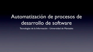Automatización de procesos de
desarrollo de software
Tecnologías de la Información - Universidad de Manizales
 