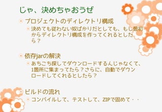 じゃ、決めちゃおうぜ
プロジェクトのディレクトリ構成
決めても従わない奴ばかりだとしても、もし最初
からディレクトリ構成を作ってくれるとした
ら？

依存jarの解決
あちこち探してダウンロードするんじゃなくて、
1箇所に集まってたら？さらに、自動でダウン
ロードしてくれるとしたら？

ビルドの流れ
コンパイルして、テストして、ZIPで固めて・・

 