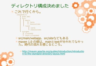 ディレクトリ構成決めました
これで行くから。
[basedir]
├ pom.xml
├ src
│ ├ main
│ │
├ java
│ │
└ resources
│ └ test
│
├ java
│
└ resources
└ target
├ classes
└ test-classes

src/main/webapp、src/siteなどもある
maven 1.0 の頃は、mainとtestが分かれてなかっ
た。時代の流れを感じるところ。
http://maven.apache.org/guides/introduction/introductio
n-to-the-standard-directory-layout.html

 