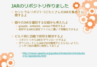 JARのリポジトリ作りました
セントラルリポジトリにたくさんのJARを集めて公
開するよ
個々のJARを識別する仕組みも考えたよ
groupId、artifactId、versionで特定するよ
依存するJARを設定ファイルに書いて明確化できるよ

ビルド時に自動で依存を解決するよ
リポジトリからJARをダウンロードするよ
ダウンロードしたJARがSCM管理下に入らないように、
こっそり別の場所に保存しておくよ

http://maven.apache.org/guides/introduction/introductio
n-to-repositories.html

 